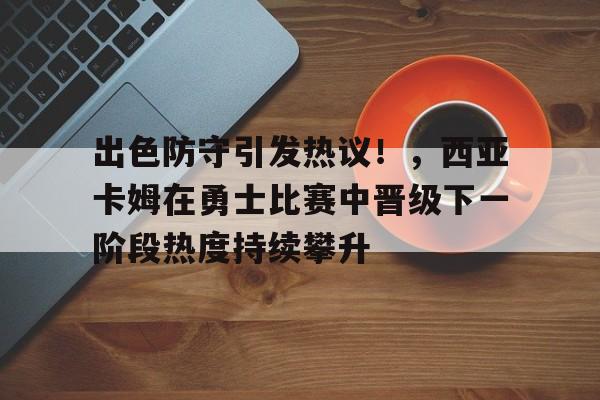 出色防守引发热议！，西亚卡姆在勇士比赛中晋级下一阶段热度持续攀升的简单介绍-九游官方站点
