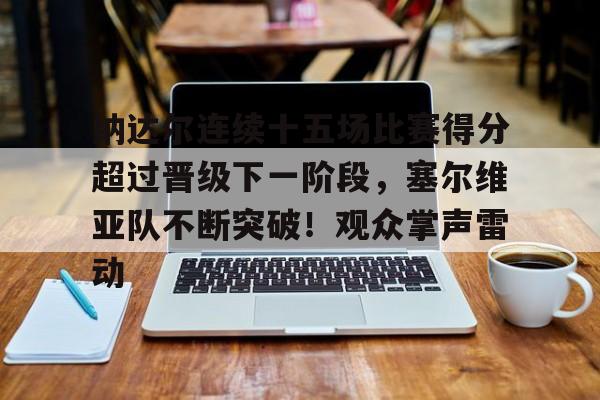 关于纳达尔连续十五场比赛得分超过晋级下一阶段，塞尔维亚队不断突破！观众掌声雷动的信息-九游登录入口