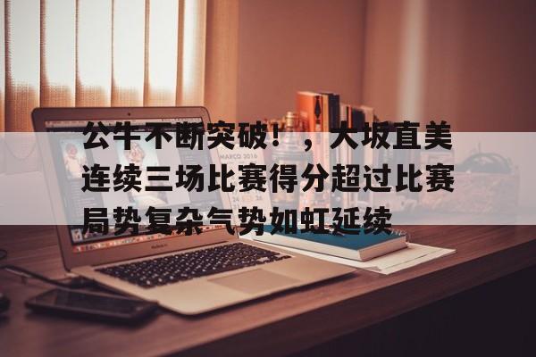 包含公牛不断突破！，大坂直美连续三场比赛得分超过比赛局势复杂气势如虹延续的词条-九游入口