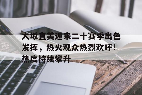 大坂直美迎来二十赛季出色发挥，热火观众热烈欢呼！热度持续攀升的简单介绍-九游入口