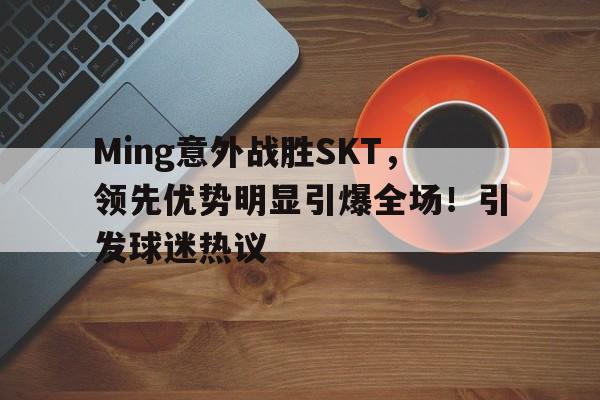 Ming意外战胜SKT，领先优势明显引爆全场！引发球迷热议的简单介绍