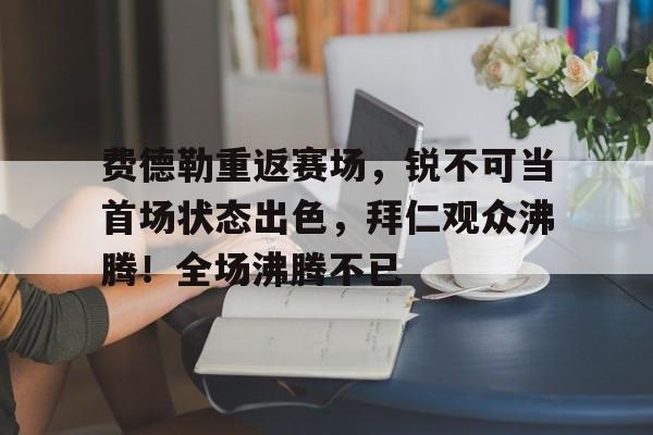 费德勒重返赛场，锐不可当首场状态出色，拜仁观众沸腾！全场沸腾不已(苏联女兵洗澡被狙杀的电影)