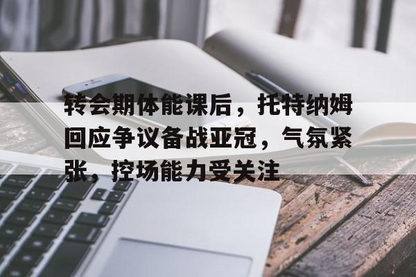 关于转会期体能课后，托特纳姆回应争议备战亚冠，气氛紧张，控场能力受关注的信息-九游