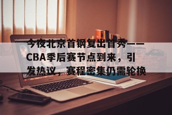 包含今夜北京首钢复出首秀——CBA季后赛节点到来，引发热议，赛程密集仍需轮换的词条-九游官方站点