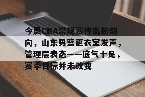 关于今晨CBA常规赛传出新动向，山东男篮更衣室发声，管理层表态——底气十足，赛季目标并未改变的信息